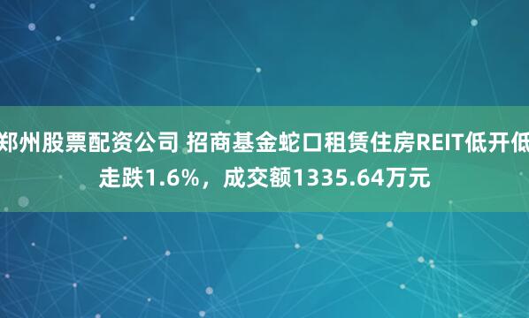 郑州股票配资公司 招商基金蛇口租赁住房REIT低开低走跌1.6%,成交额1335.64万元