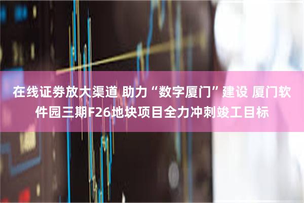 在线证劵放大渠道 助力“数字厦门”建设 厦门软件园三期F26地块项目全力冲刺竣工目标