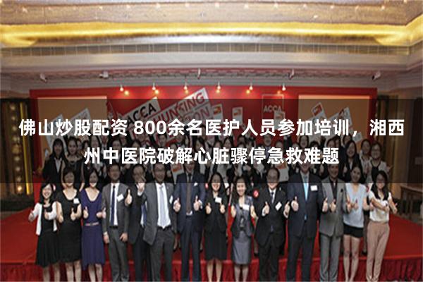 佛山炒股配资 800余名医护人员参加培训,湘西州中医院破解心脏骤停急救难题