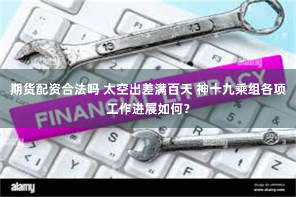 期货配资合法吗 太空出差满百天 神十九乘组各项工作进展如何?