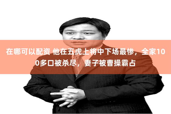 在哪可以配资 他在五虎上将中下场最惨,全家100多口被杀尽,妻子被曹操霸占