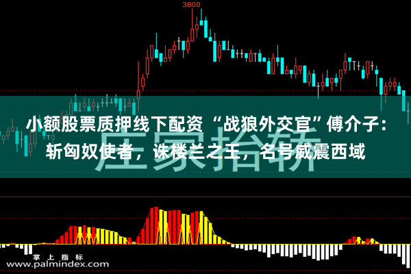 小额股票质押线下配资 “战狼外交官”傅介子：斩匈奴使者，诛楼兰之王，名号威震西域
