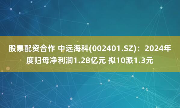 股票配资合作 中远海科(002401.SZ)：2024年度归母净利润1.28亿元 拟10派1.3元