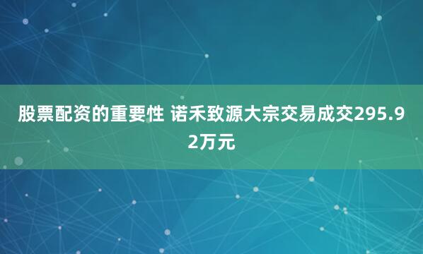 股票配资的重要性 诺禾致源大宗交易成交295.92万元