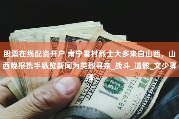 股票在线配资开户 肃宁雪村烈士大多来自山西，山西晚报携手纵览新闻为英烈寻亲_战斗_遗骸_文少卿
