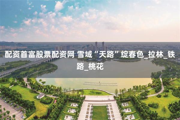 配资首富股票配资网 雪域“天路”绽春色_拉林_铁路_桃花