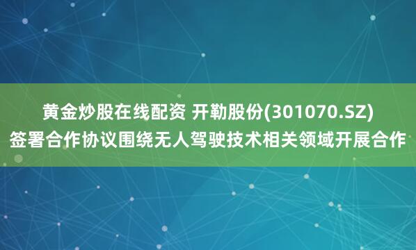 黄金炒股在线配资 开勒股份(301070.SZ)签署合作协议围绕无人驾驶技术相关领域开展合作