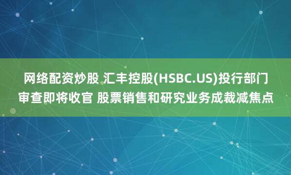 网络配资炒股 汇丰控股(HSBC.US)投行部门审查即将收官 股票销售和研究业务成裁减焦点