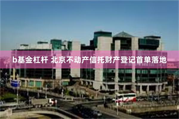 b基金杠杆 北京不动产信托财产登记首单落地
