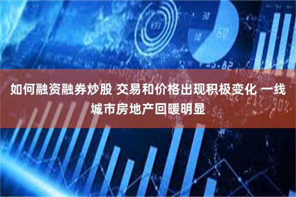 如何融资融券炒股 交易和价格出现积极变化 一线城市房地产回暖明显