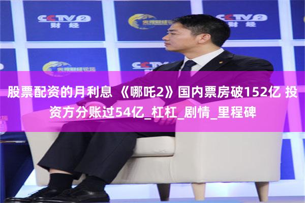 股票配资的月利息 《哪吒2》国内票房破152亿 投资方分账过54亿_杠杠_剧情_里程碑