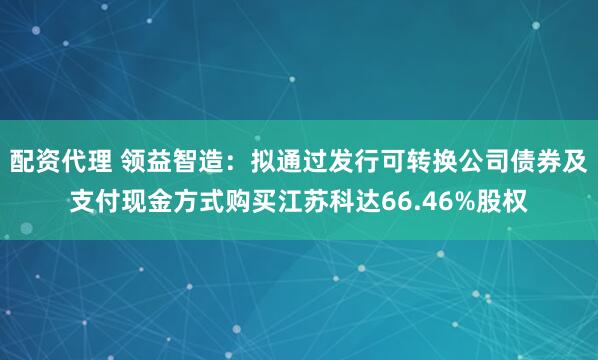 配资代理 领益智造：拟通过发行可转换公司债券及支付现金方式购买江苏科达66.46%股权