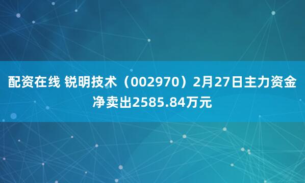 配资在线 锐明技术（002970）2月27日主力资金净卖出2585.84万元