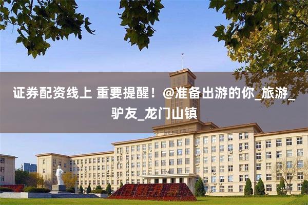证券配资线上 重要提醒!@准备出游的你_旅游_驴友_龙门山镇