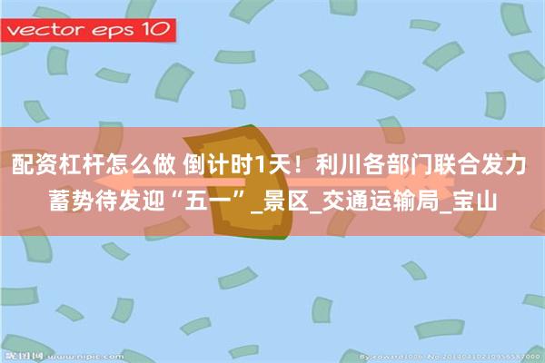配资杠杆怎么做 倒计时1天！利川各部门联合发力 蓄势待发迎“五一”_景区_交通运输局_宝山