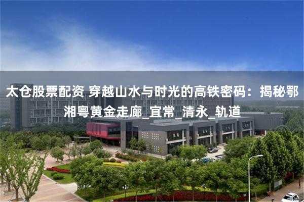 太仓股票配资 穿越山水与时光的高铁密码：揭秘鄂湘粤黄金走廊_宜常_清永_轨道