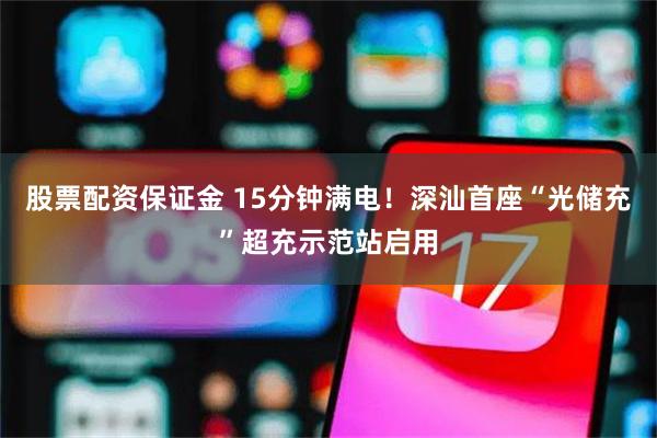 股票配资保证金 15分钟满电!深汕首座“光储充”超充示范站启用