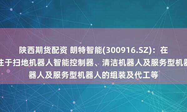 陕西期货配资 朗特智能(300916.SZ):在机器人领域主要专注于扫地机器人智能控制器、清洁机器人及服务型机器人的组装及代工等