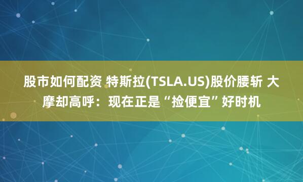 股市如何配资 特斯拉(TSLA.US)股价腰斩 大摩却高呼:现在正是“捡便宜”好时机