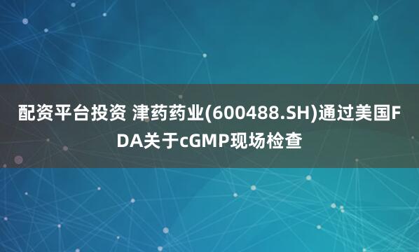 配资平台投资 津药药业(600488.SH)通过美国FDA关于cGMP现场检查