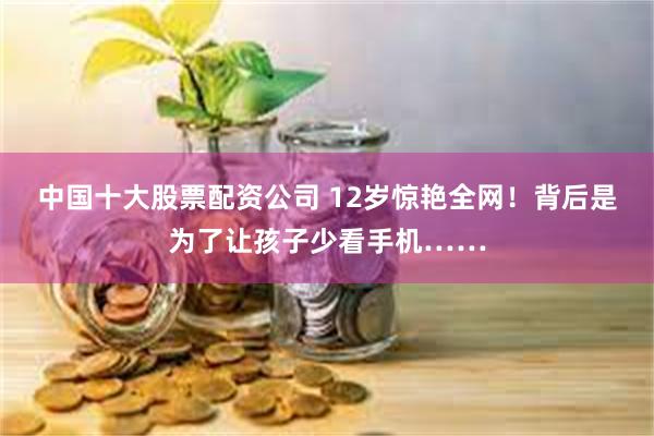 中国十大股票配资公司 12岁惊艳全网!背后是为了让孩子少看手机……