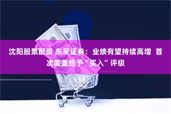 沈阳股票配资 东吴证券:业绩有望持续高增 首次覆盖给予“买入”评级