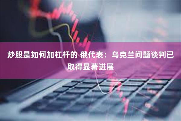 炒股是如何加杠杆的 俄代表:乌克兰问题谈判已取得显著进展