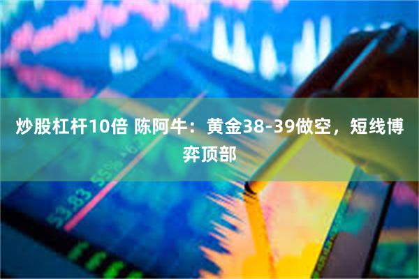 炒股杠杆10倍 陈阿牛:黄金38-39做空,短线博弈顶部