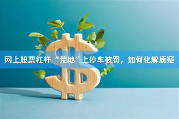 网上股票杠杆 “荒地”上停车被罚,如何化解质疑