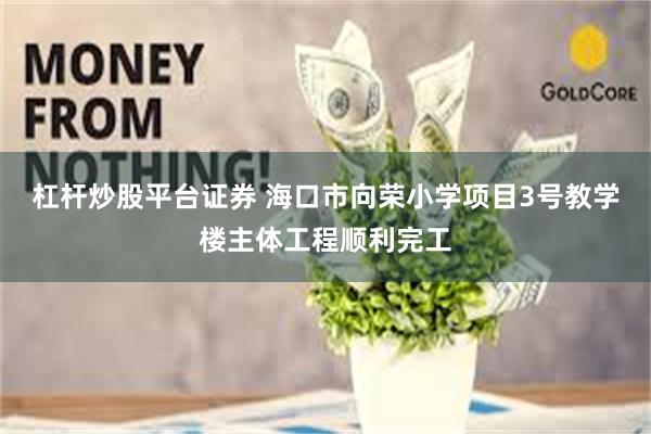 杠杆炒股平台证券 海口市向荣小学项目3号教学楼主体工程顺利完工