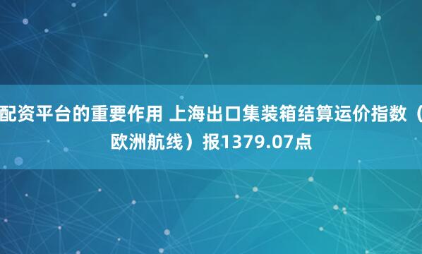 配资平台的重要作用 上海出口集装箱结算运价指数（欧洲航线）报1379.07点