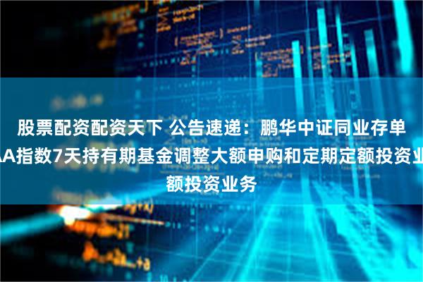 股票配资配资天下 公告速递：鹏华中证同业存单AAA指数7天持有期基金调整大额申购和定期定额投资业务