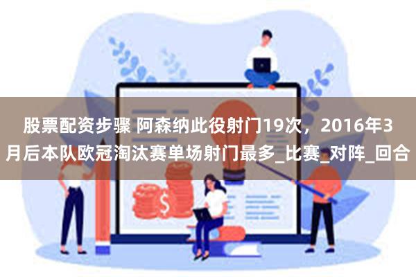 股票配资步骤 阿森纳此役射门19次，2016年3月后本队欧冠淘汰赛单场射门最多_比赛_对阵_回合