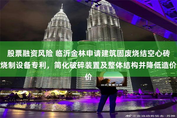 股票融资风险 临沂金林申请建筑固废烧结空心砖烧制设备专利,简化破碎装置及整体结构并降低造价