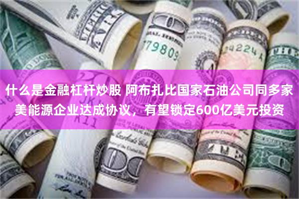 什么是金融杠杆炒股 阿布扎比国家石油公司同多家美能源企业达成协议，有望锁定600亿美元投资