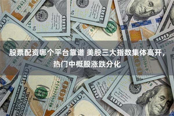 股票配资哪个平台靠谱 美股三大指数集体高开，热门中概股涨跌分化