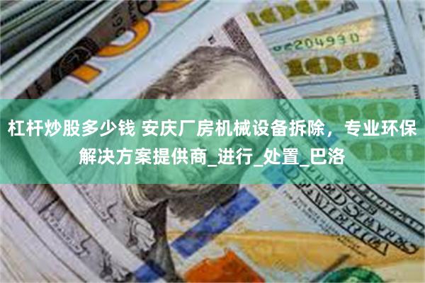 杠杆炒股多少钱 安庆厂房机械设备拆除,专业环保解决方案提供商_进行_处置_巴洛