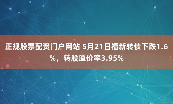 正规股票配资门户网站 5月21日福新转债下跌1.6%,转股溢价率3.95%