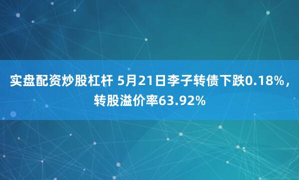 实盘配资炒股杠杆 5月21日李子转债下跌0.18%,转股溢价率63.92%