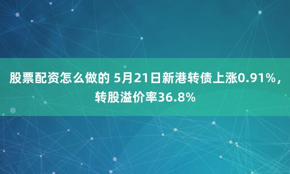 股票配资怎么做的 5月21日新港转债上涨0.91%,转股溢价率36.8%