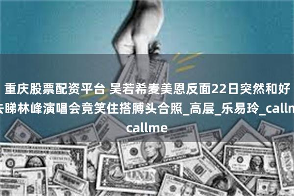 重庆股票配资平台 吴若希麦美恩反面22日突然和好,去睇林峰演唱会竟笑住搭膊头合照_高层_乐易玲_callme