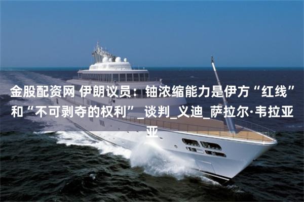 金股配资网 伊朗议员:铀浓缩能力是伊方“红线”和“不可剥夺的权利”_谈判_义迪_萨拉尔·韦拉亚