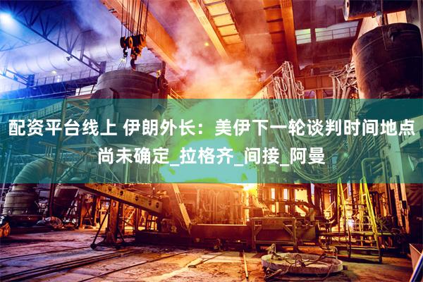 配资平台线上 伊朗外长：美伊下一轮谈判时间地点尚未确定_拉格齐_间接_阿曼