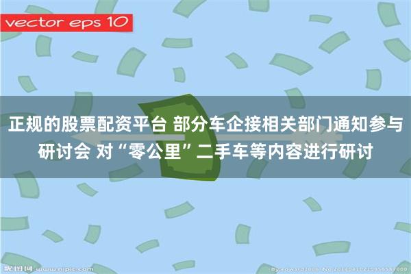 正规的股票配资平台 部分车企接相关部门通知参与研讨会 对“零公里”二手车等内容进行研讨