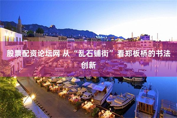 股票配资论坛网 从 “乱石铺街” 看郑板桥的书法创新