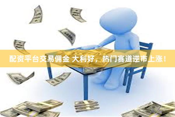 配资平台交易佣金 大利好，热门赛道逆市上涨！