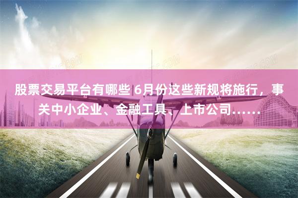 股票交易平台有哪些 6月份这些新规将施行，事关中小企业、金融工具、上市公司……