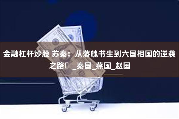 金融杠杆炒股 苏秦：从落魄书生到六国相国的逆袭之路​_秦国_燕国_赵国