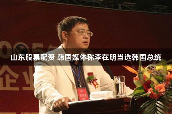 山东股票配资 韩国媒体称李在明当选韩国总统