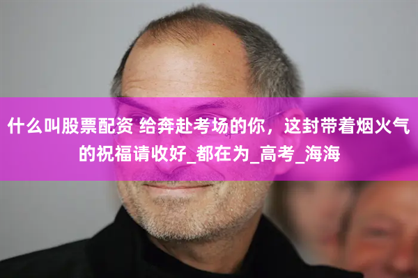 什么叫股票配资 给奔赴考场的你,这封带着烟火气的祝福请收好_都在为_高考_海海